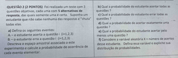 (2 PONTOS) Foi realizado um teste com 3 b) Qual a probabilidade do estudante acertar todas as 
questões objetivas, cada uma com 5 alternativas de questões ? 
resposta, das quais somente uma é certa. Suponha um c) Qual a probabilidade do estudante errar todas as 
estudante que não sabe nenhuma das respostas e “chuta” questões ? 
todas elas. d) Qual a probabilidade de acertar exatamente uma 
questão ? 
a) Defina os seguintes eventos: e) Qual a probabilidade do estudante acertar pelo 
A - o estudante acerta a questão i (i=1,2,3) menos uma questão ? 
B - o estudante erra a questão i (i=1,2,3) f) Considere a variável aleatória X= número de acertos 
Descreva o espaço amostral associado a este desse estudante. Defina essa variável e explicite sua 
experimento e calcule a probabilidade de ocorrência de distribuição de probabilidades. 
cada evento elementar.