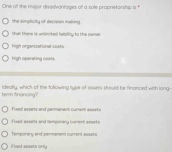 One of the major disadvantages of a sole proprietorship is *
the simplicity of decision making.
that there is unlimited liability to the owner.
high organizational costs.
high operating costs.
Ideally, which of the following type of assets should be financed with long-
term financing?
Fixed assets and permanent current assets
Fixed assets and temporary current assets
Temporary and permanent current assets
Fixed assets only