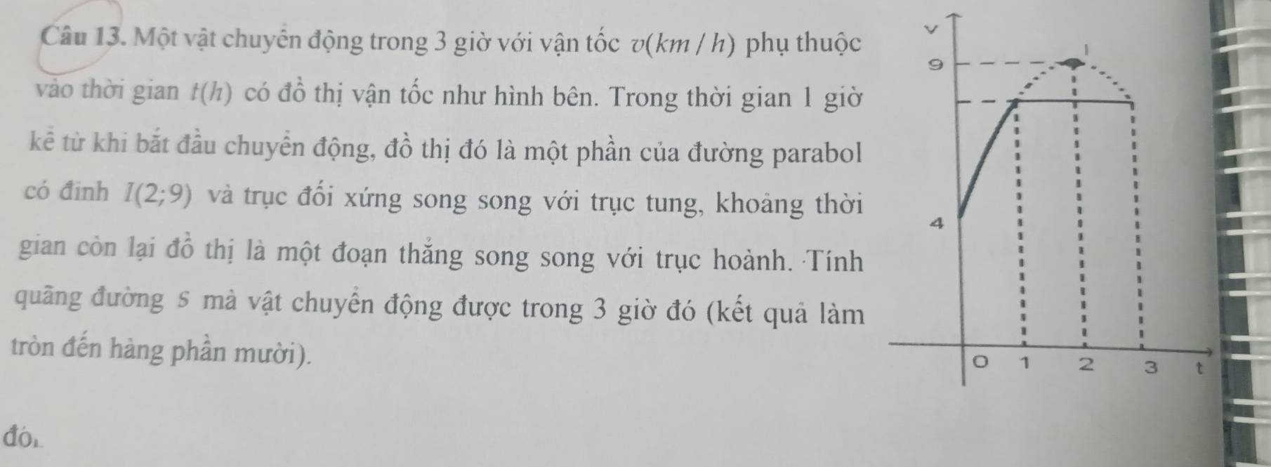 Một vật chuyên động trong 3 giờ với vận tốc v(km / h) phụ thuộc 
vảo thời gian t(h) có đồ thị vận tốc như hình bên. Trong thời gian 1 giờ 
kể từ khi bắt đầu chuyển động, đồ thị đó là một phần của đường parabol 
có đinh I(2;9) và trục đối xứng song song với trục tung, khoảng thời 
gian còn lại đồ thị là một đoạn thắng song song với trục hoành. Tính 
quãng đường 5 mà vật chuyển động được trong 3 giờ đó (kết quả làm 
tròn đến hàng phần mười). 
đó,