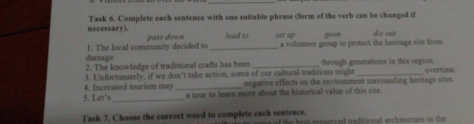 Task 6. Complete each sentence with one suitable phrase (form of the verb can be changed if 
necessary). 
pass down lead to set up goon 
die out 
1. The local community decided to _a volunteer group to protect the heritage site from 
damage. 
2. The knowledge of traditional crafts has been _through generations in this region. 
3. Unfortunately, if we don’t take action, some of our cultural traditions might _overtime. 
4. Increased tourism may _negative effects on the environment surrounding heritage sites. 
5. Let's _a tour to learn more about the historical value of this site. 
Task 7. Choose the correct word to complete each sentence. 
e of the best-preserved traditional architecture in the