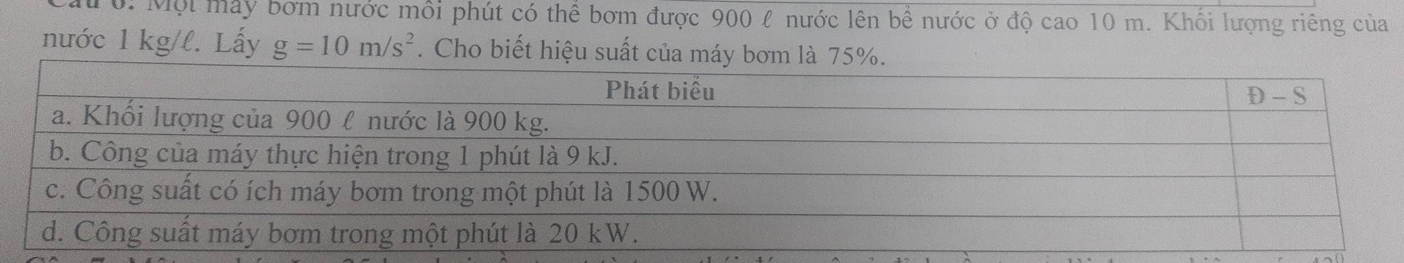 Mư ớ: Một may bơm nước mỗi phút có thể bơm được 900 l nước lên bể nước ở độ cao 10 m. Khổi lượng riêng của 
nước 1 kg/l. Lấy g=10m/s^2. Cho biết hiệu suất của máy bơm là 75%.