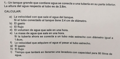 1.- Un tanque grande que contiene agua se conecta a una tubería en su parte inferior. 
La altura del agua respecto al tubo es de 2.8m. 
CALCULAR: 
a) La velocidad con que sale el agua del tanque. 
Sí el tubo conectado al tanque tiene 2.4 cm de diámetro. 
b) El gasto 
c) El flujo 
d) El volumen de agua que sale en una hora. 
e) La masa de agua que sale en una hora. 
Si la tubería ahora se conecta a un tubo más estrecho con diámetro igual a
1.6cm. 
f) La velocidad que adquiere el agua al pasar al tubo estrecho. 
g) El gasto 
h) El flujo 
i) Tiempo que tardará en Ilenarse una lavadora con capacidad para 50 litros de 
agua.