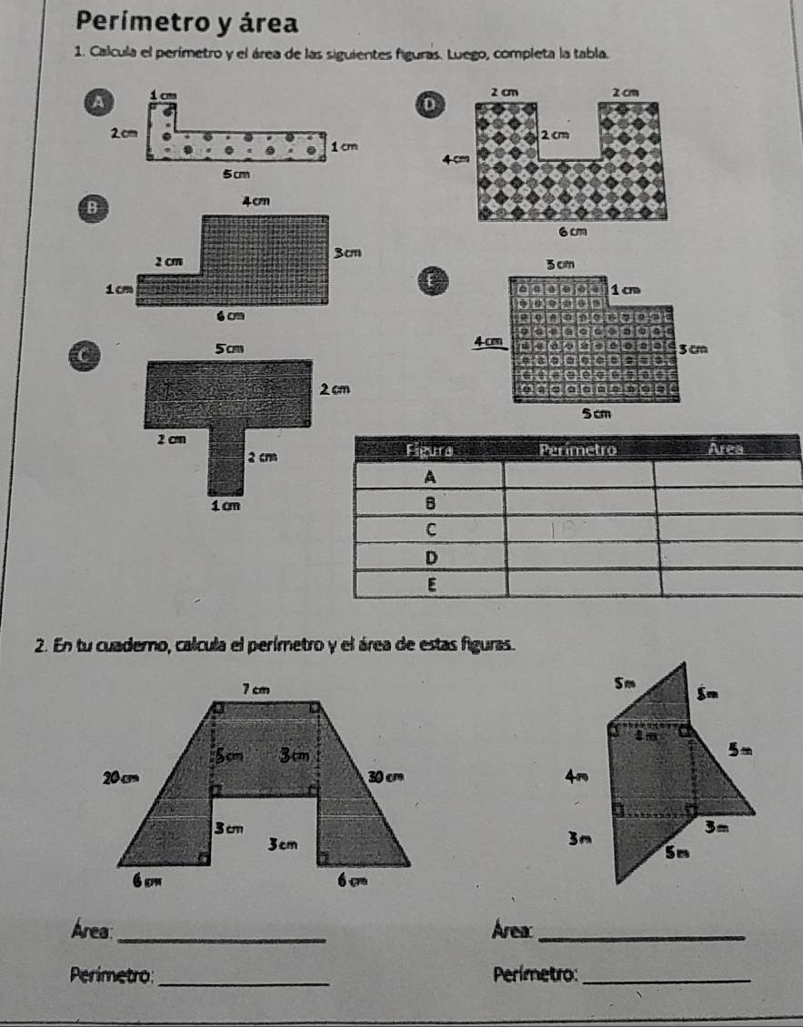 Perímetro y área
1. Calcula el perímetro y el área de las siguientes figuras. Luego, completa la tabla.
 
C
 
2. En tu cuademo, calcula el perímetro y el área de estas figuras.
 
 
 
 
Área_ Area_
Perimetro: _Perímetro:_