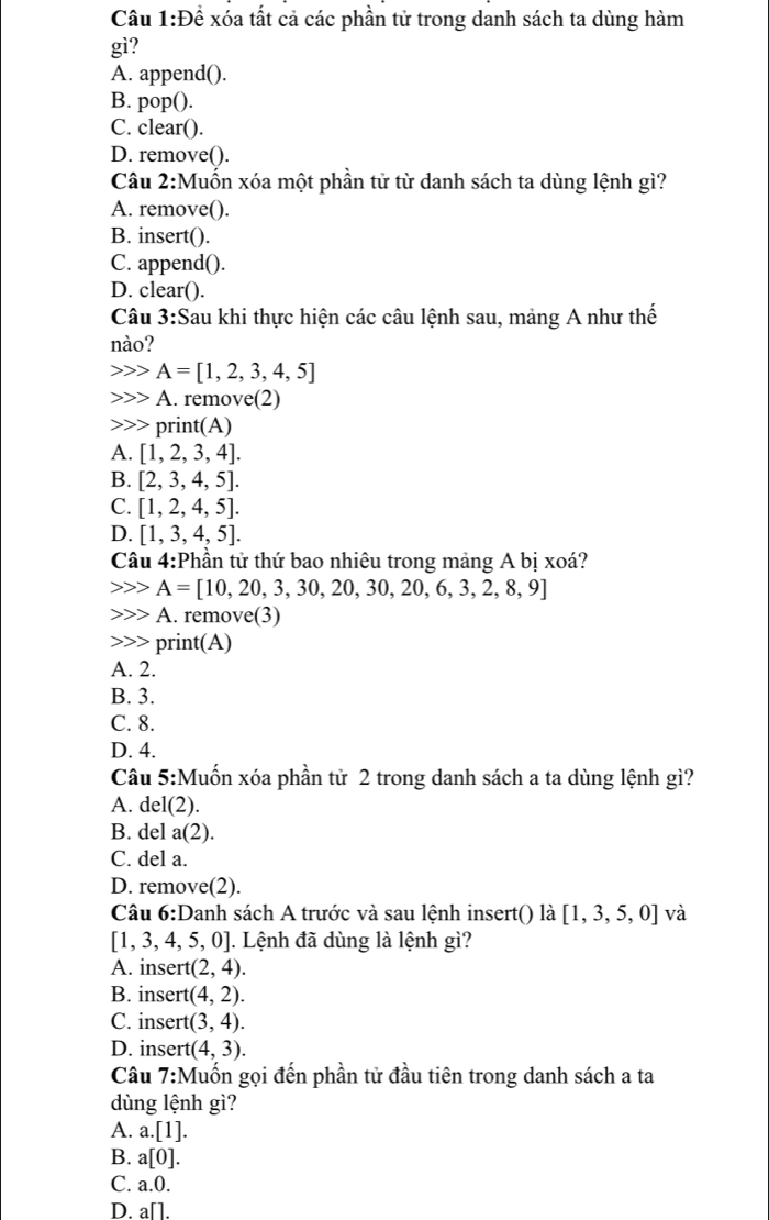 Cầu 1:Để xóa tất cả các phần tử trong danh sách ta dùng hàm
gì?
A. append().
B. pop().
C. clear().
D. remove().
Câu 2:Muốn xóa một phần tử từ danh sách ta dùng lệnh gì?
A. remove().
B. insert().
C. append().
D. clear().
Câu 3:Sau khi thực hiện các câu lệnh sau, mảng A như thế
nào?
A=[1,2,3,4,5]
A. remove(2)
print(A)
A. [1,2,3,4].
B. [2,3,4,5].
C. [1,2,4,5].
D. [1,3,4,5].
Câu 4:Phần tử thứ bao nhiêu trong mảng A bị xoá?
A=[10,20,3,30,20,30,20,6,3,2,8,9]
A. remove(3)
print(A)
A. 2.
B. 3.
C. 8.
D. 4.
Cầâu 5:Muốn xóa phần tử 2 trong danh sách a ta dùng lệnh gì?
A. del(2).
B. del a(2).
C. del a.
D. remove(2).
Câu 6:D anh sách A trước và sau lệnh insert() là [1,3,5,0] và
[1,3,4,5,0] |. Lệnh đã dùng là lệnh gì?
A. insert (2,4).
B. insert (4,2).
C. insert (3,4).
D. insert (4,3).
Câu 7:N Muốn gọi đến phần tử đầu tiên trong danh sách a ta
dùng lệnh gì?
A. a.[1].
B. a[0].
C. a.0.
D. a[].