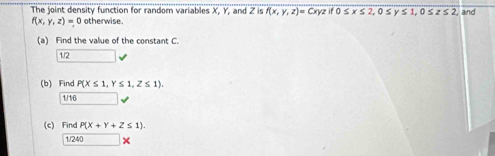 The joint density function for random variables X, Y, and Z is f(x,y,z)=Cxyz if 0≤ x≤ 2, 0≤ y≤ 1, 0≤ z≤ 2 , and
f(x,y,z)=0 otherwise.
(a) Find the value of the constant C.
1/2
(b) Find P(X≤ 1,Y≤ 1, Z≤ 1).
1/16
(c) Find P(X+Y+Z≤ 1).
1/240