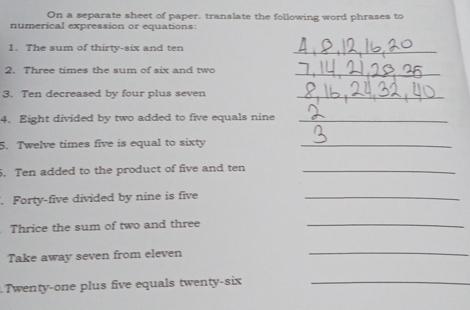 On a separate sheet of paper, translate the following word phrases to 
numerical expression or equations: 
1. The sum of thirty-six and ten_ 
2. Three times the sum of six and two_ 
3. Ten decreased by four plus seven_ 
4. Eight divided by two added to five equals nine_ 
5. Twelve times five is equal to sixty_ 
5. Ten added to the product of five and ten_ 
. Forty-five divided by nine is five_ 
Thrice the sum of two and three_ 
Take away seven from eleven_ 
Twenty-one plus five equals twenty-six_