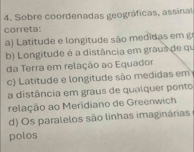 Sobre coordenadas geográficas, assinal
correta:
a) L atitude e longitude são medidas em g
b) Longitude é a distância em graus de qu
da Terra em relação ao Equador
c) Latitude e longitude são medidas em
a distância em graus de qualquer ponto
relação ao Meridiano de Greenwich
d) O s paralelos são linhas imaginárias 
polos