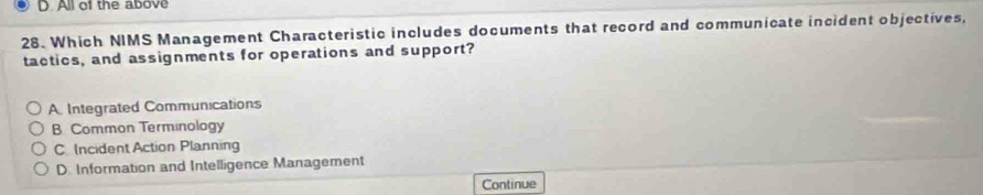 All of the above
28. Which NIMS Management Characteristic includes documents that record and communicate incident objectives,
tactics, and assignments for operations and support?
A Integrated Communications
B. Common Terminology
C Incident Action Planning
D. Information and Intelligence Management
Continue