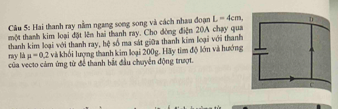 Hai thanh ray nằm ngang song song và cách nhau đoạn L=4cm, 
một thanh kim loại đặt lên hai thanh ray. Cho dòng điện 20A chạy qua 
thanh kim loại với thanh ray, hệ số ma sát giữa thanh kim loại với thanh 
ray là mu =0,2 và khối lượng thanh kim loại 200g. Hãy tìm độ lớn và hướng 
của vecto cảm ứng từ đề thanh bắt đầu chuyển động trượt.