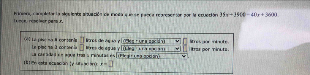 Primero, completar la siguiente situación de modo que se pueda representar por la ecuación 35x+3900=40x+3600. 
Luego, resolver para x. 
(a) La piscina A contenía □ litros de agua y (Elegir una opción) litros por minuto. 
La piscina B contenía □ litros de agua y (Elegir una opción) litros por minuto. 
La cantidad de agua tras x minutos es (Elegir una opción) 
(b) En esta ecuación (y situación): x=□