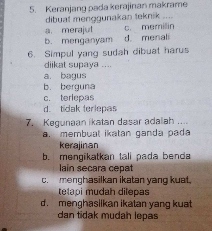 Keranjang pada kerajinan makrame
dibuat menggunakan teknik ....
a. merajut c. memilin
b. menganyam d. menali
6. Simpul yang sudah dibuat harus
diikat supaya ....
a. bagus
b. berguna
c. terlepas
d. tidak terlepas
7. Kegunaan ikatan dasar adalah ....
a. membuat ikatan ganda pada
kerajinan
b. mengikatkan tali pada benda
lain secara cepat
c. menghasilkan ikatan yang kuat,
tetapi mudah dilepas
d. menghasilkan ikatan yang kuat
dan tidak mudah lepas