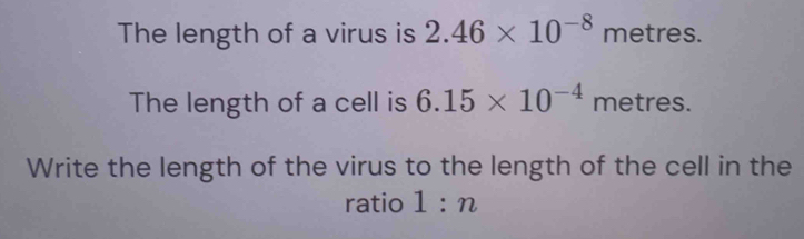 The length of a virus is 2.46* 10^(-8) metres. 
The length of a cell is 6.15* 10^(-4) metres. 
Write the length of the virus to the length of the cell in the 
ratio 1:n