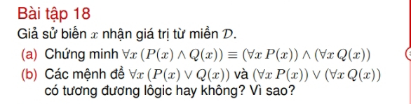 Bài tập 18
Giả sử biến x nhận giá trị từ miền D.
(a) Chứng minh forall x(P(x)wedge Q(x))equiv (forall xP(x))wedge (forall xQ(x))
(b) Các mệnh đề forall x(P(x)vee Q(x)) và (forall xP(x))vee (forall xQ(x))
có tương đương lôgic hay không? Vì sao?