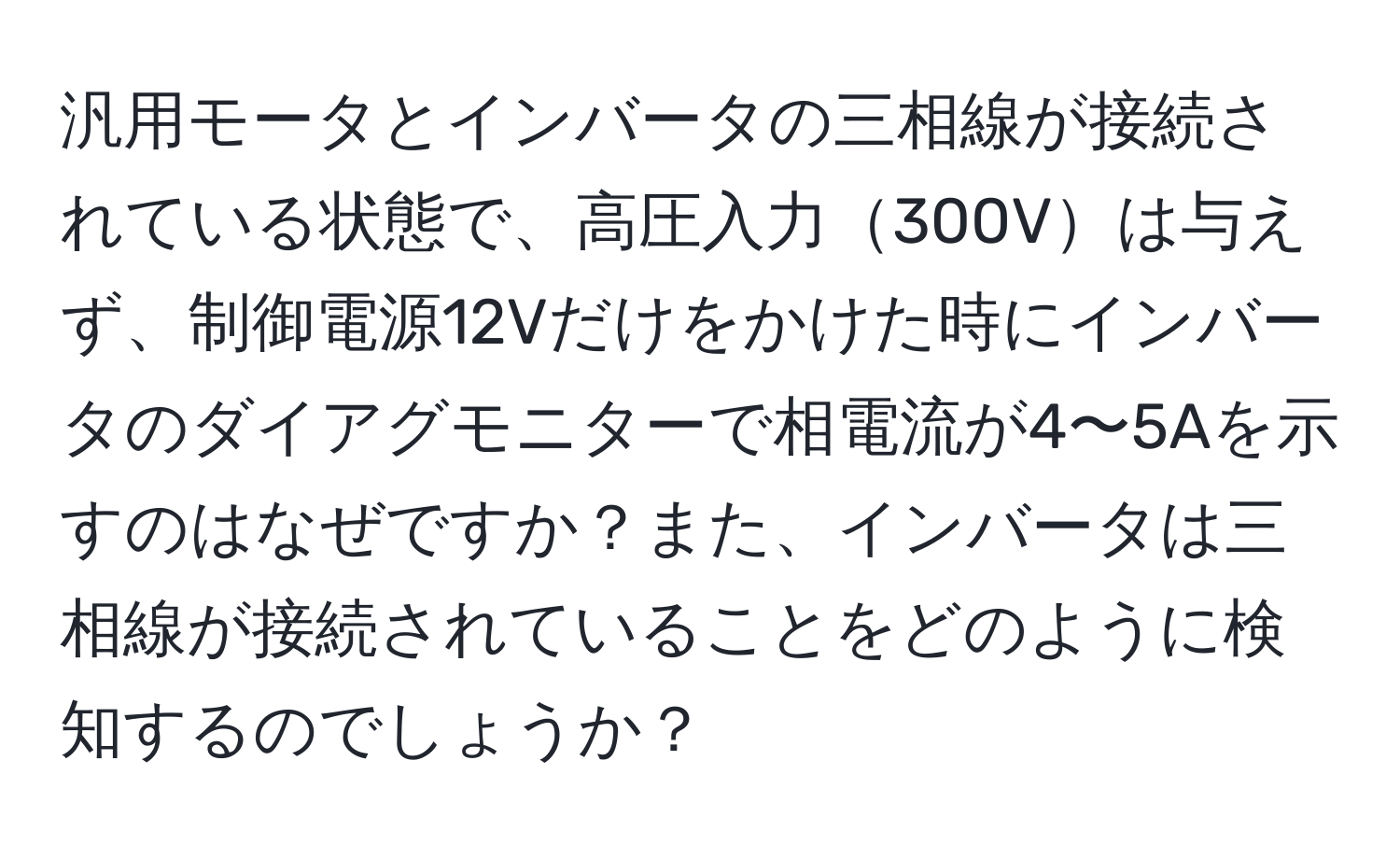 汎用モータとインバータの三相線が接続されている状態で、高圧入力300Vは与えず、制御電源12Vだけをかけた時にインバータのダイアグモニターで相電流が4〜5Aを示すのはなぜですか？また、インバータは三相線が接続されていることをどのように検知するのでしょうか？