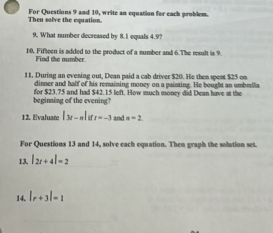 For Questions 9 and 10, write an equation for each problem. 
Then solve the equation. 
9. What number decreased by 8.1 equals 4.9? 
10. Fifteen is added to the product of a number and 6.The result is 9. 
Find the number. 
11. During an evening out, Dean paid a cab driver $20. He then spent $25 on 
dinner and half of his remaining money on a painting. He bought an umbrella 
for $23.75 and had $42.15 left. How much money did Dean have at the 
beginning of the evening? 
12. Evaluate |3t-n| if t=-3 and n=2. 
For Questions 13 and 14, solve each equation. Then graph the solution set. 
13. |2t+4|=2
14. |r+3|=1