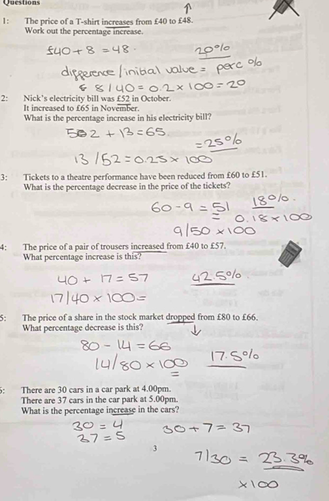 The price of a T-shirt increases from £40 to £48. 
Work out the percentage increase. 
2: Nick’s electricity bill was £52 in October. 
It increased to £65 in November. 
What is the percentage increase in his electricity bill? 
3: Tickets to a theatre performance have been reduced from £60 to £51. 
What is the percentage decrease in the price of the tickets? 
4: The price of a pair of trousers increased from £40 to £57. 
What percentage increase is this? 
5: The price of a share in the stock market dropped from £80 to £66. 
What percentage decrease is this? 
5: There are 30 cars in a car park at 4.00pm. 
There are 37 cars in the car park at 5.00pm. 
What is the percentage increase in the cars?