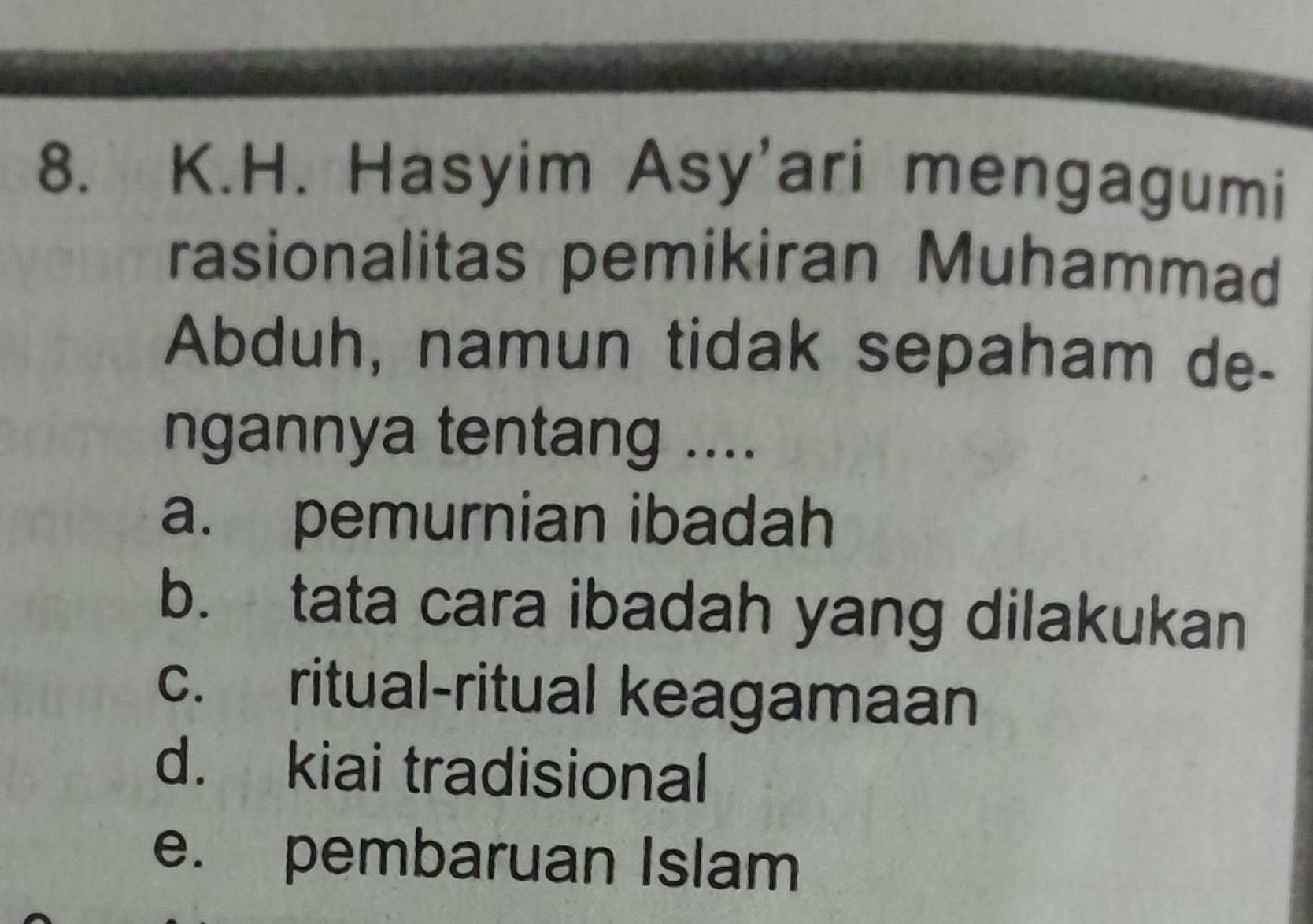 Hasyim Asy'ari mengagumi
rasionalitas pemikiran Muhammad
Abduh, namun tidak sepaham de-
ngannya tentang ....
a. pemurnian ibadah
b. tata cara ibadah yang dilakukan
c. ritual-ritual keagamaan
d. kiai tradisional
e. pembaruan Islam