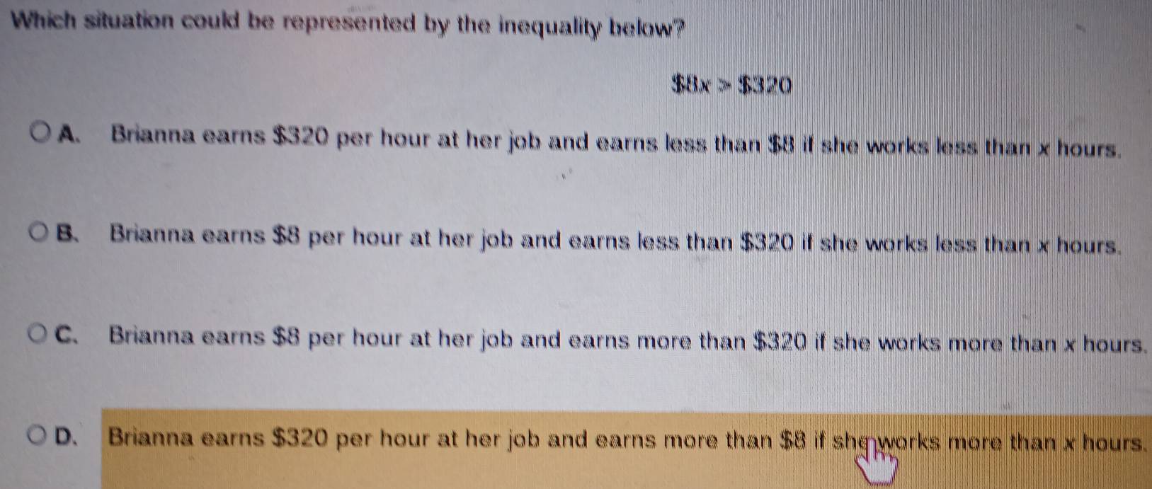 Which situation could be represented by the inequality below?
$8x>$320
A. Brianna earns $320 per hour at her job and earns less than $8 if she works less than x hours.
B. Brianna earns $8 per hour at her job and earns less than $320 if she works less than x hours.
C. Brianna earns $8 per hour at her job and earns more than $320 if she works more than x hours.
D. Brianna earns $320 per hour at her job and earns more than $8 if she works more than x hours.