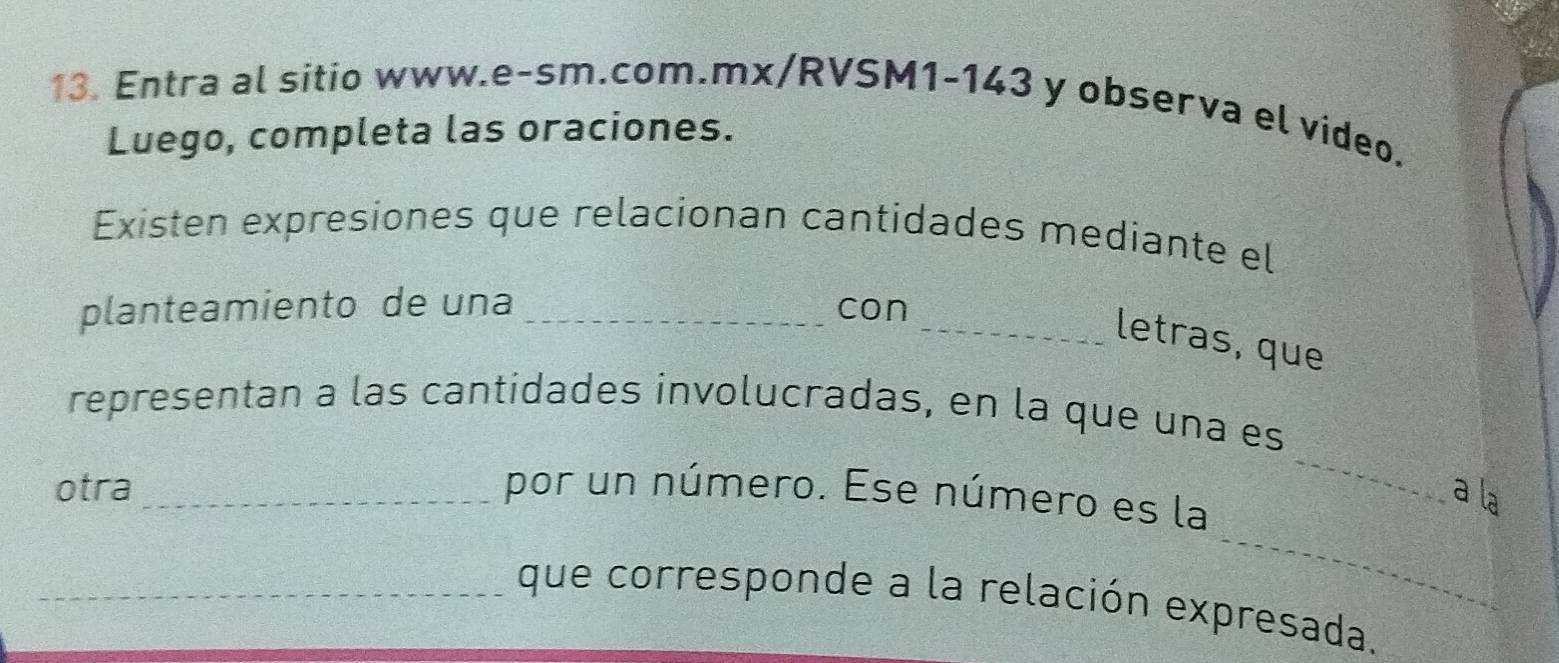 Entra al sitio www.e-sm.com.mx/RVSM1-143 y observa el video. 
Luego, completa las oraciones. 
Existen expresiones que relacionan cantidades mediante el 
planteamiento de una _con_ 
letras, que 
_ 
representan a las cantidades involucradas, en la que una es 
otra _por un número. Ese número es la 
a la 
_ 
_que corresponde a la relación expresada.