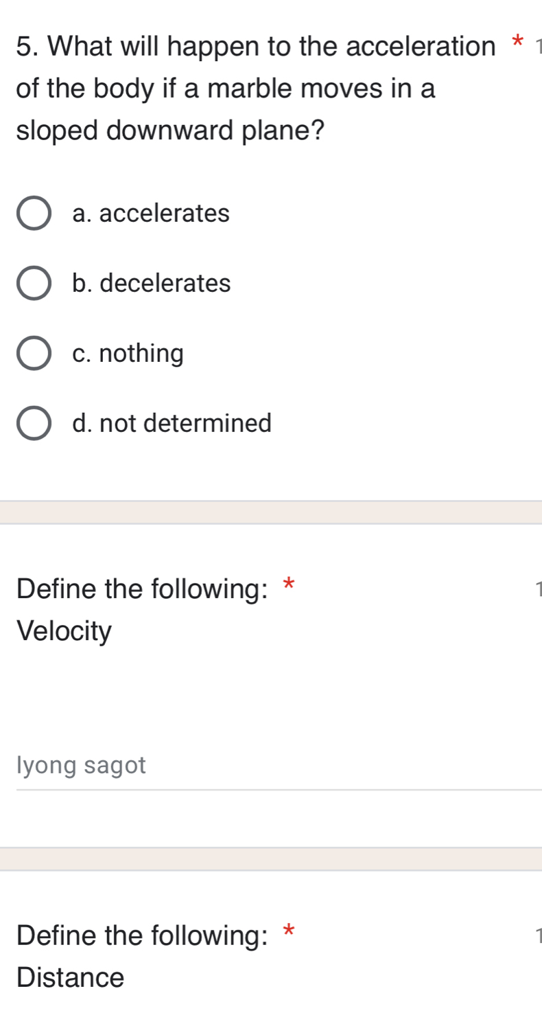 What will happen to the acceleration * 1
of the body if a marble moves in a
sloped downward plane?
a. accelerates
b. decelerates
c. nothing
d. not determined
Define the following: *
1
Velocity
lyong sagot
Define the following: * I
Distance