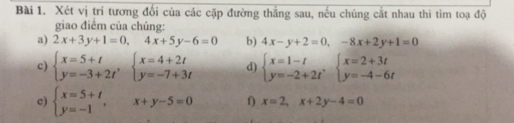 Xét vị trí tương đối của các cặp đường thẳng sau, nếu chúng cắt nhau thì tìm toạ độ 
giao điểm của chúng: 
a) 2x+3y+1=0, 4x+5y-6=0 b) 4x-y+2=0, -8x+2y+1=0
c) beginarrayl x=5+t y=-3+2tendarray.  ,beginarrayl x=4+2t y=-7+3tendarray. d) beginarrayl x=1-t y=-2+2tendarray.  ,beginarrayl x=2+3t y=-4-6tendarray.
c) beginarrayl x=5+t y=-1endarray. , x+y-5=0 f) x=2, x+2y-4=0