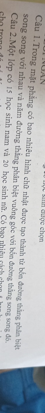 TNGAN 
học sinh được chọn 
Câu 1.Trong mặt phẳng có bao nhiêu hình chữ nhật được tạo thành từ bốn đường thắng phân biệt 
song song với nhau và năm đường thắng phân biệt vuông góc với bốn đường thằng song song đó. 
Câu 2.Một lớp có 15 học sinh nam và 20 học sinh nữ. Có bao nhiêu cách chọn