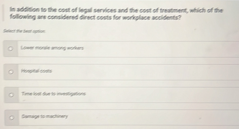 In addition to the cost of legal services and the cost of treatment, which of the
following are considered direct costs for workplace accidents?
Select the best option
Lower moralie arong workers
Hoopital costs
Time loot due to investigations
Damage to machinery