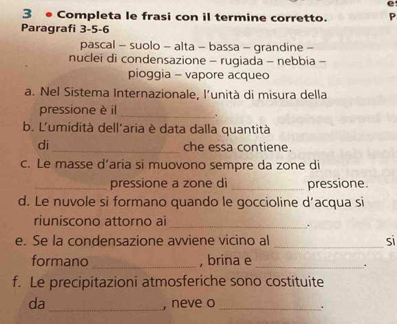 3 ● Completa le frasi con il termine corretto. P 
Paragrafi 3 -5 -6
pascal - suolo - alta - bassa - grandine - 
nuclei di condensazione - rugiada - nebbia - 
pioggia - vapore acqueo 
a. Nel Sistema Internazionale, l'unità di misura della 
pressione è il_ 
. 
b. L'umidità dell'aria è data dalla quantità 
di _che essa contiene. 
c. Le masse d’aria si muovono sempre da zone di 
_pressione a zone di _pressione. 
d. Le nuvole si formano quando le goccioline d’acqua si 
riuniscono attorno ai_ 
. 
e. Se la condensazione avviene vicino al _si 
formano _, brina e_ 
. 
f. Le precipitazioni atmosferiche sono costituite 
da _, neve o_ 
.