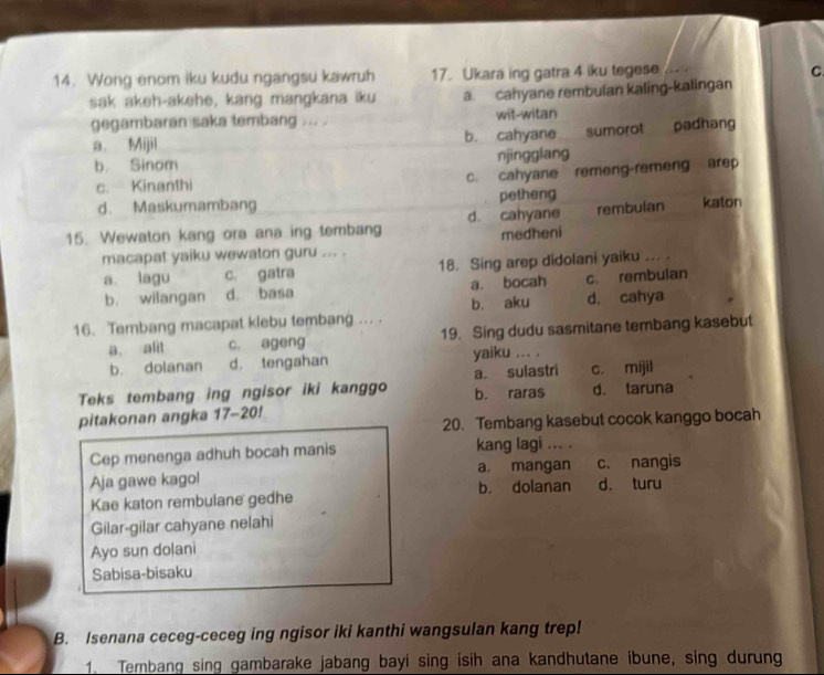 Wong enom iku kudu ngangsu kawruh 17. Ukara ing gatra 4 iku tegese
C.
sak akeh-akehe, kang mangkana iku a. cahyane rembulan kaling-kalingan
gegambaran saka tembang ... . wit-witan padhang
a. Mijil b. cahyane sumorot
b. Sinom njingglang
c. Kinanthi
c. cahyane remeng-remeng arep
d. Maskumambang petheng
15. Wewaton kang ora ana ing tembang d. cahyane rembulan katon
macapat yaiku wewaton guru ... . medheni
a. lagu c. gatra 18. Sing arep didolani yaiku ... .
b. wilangan d. basa a. bocah c. rembulan
16. Tembang macapat klebu tembang ... . b. aku d. cahya
a. alit c. ageng 19. Sing dudu sasmitane tembang kasebut
b. dolanan d. tengahan yaiku ... .
Teks tembang ing ngisor iki kanggo b. raras a. sulastri d. taruna c. mijil
pitakonan angka 17-20!
20. Tembang kasebut cocok kanggo bocah
Cep menenga adhuh bocah manis kang lagi ... .
Aja gawe kagol a mangan c. nangis
Kae katon rembulane gedhe b. dolanan d. turu
Gilar-gilar cahyane nelahi
Ayo sun dolani
Sabisa-bisaku
B. Isenana ceceg-ceceg ing ngisor iki kanthi wangsulan kang trep!
1. Tembang sing gambarake jabang bayi sing isih ana kandhutane ibune, sing durung