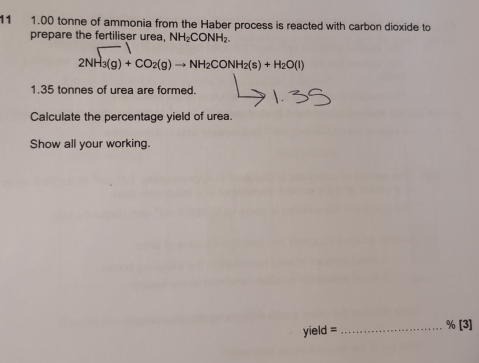 11 1.00 tonne of ammonia from the Haber process is reacted with carbon dioxide to 
prepare the fertiliser urea, NH_2CONH
2NH_3(g)+CO_2(g)to NH_2CONH_2(s)+H_2O(l)
1. 35 tonnes of urea are formed. 
Calculate the percentage yield of urea. 
Show all your working. 
yield = _% [3]