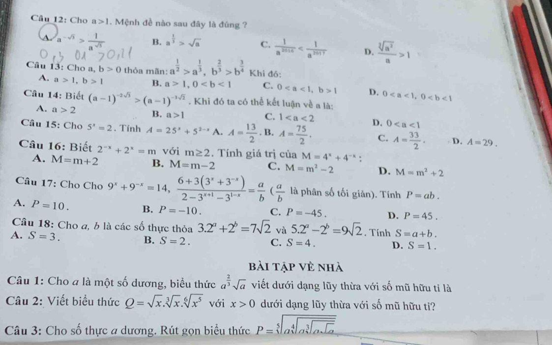 Cho a>1. Mệnh đề nào sau đây là đúng ?
a √5 B. a^(frac 1)3>sqrt(a)
C.  1/a^(2016)  D.  sqrt[3](a^2)/a >1
Câu 13: Cho a, b>0 thỏa mãn: a^(frac 1)2>a^(frac 1)3,b^(frac 2)3>b^(frac 3)4 Khi đỏ:
A. a>1,b>1 B. a>1,0 C. 01 D. 0
Câu 14: Biết (a-1)^-2sqrt(3)>(a-1)^-3sqrt(2). Khi đó ta có thể kết luận về a là:
A. a>2
B. a>1 C. 1
D. 0
Câu 15: Cho 5^x=2. Tính A=25^x+5^(2-x) A. A= 13/2 . B. A= 75/2 . C. A= 33/2 . D. A=29.
Câu 16: Biết 2^(-x)+2^x=m với m≥ 2.  Tính giá trị của M=4^x+4^(-x):
A. M=m+2
B. M=m-2 C. M=m^2-2 D. M=m^2+2
Câu 17: Cho Cho 9^x+9^(-x)=14, (6+3(3^x+3^(-x)))/2-3^(x+1)-3^(1-x) = a/b ( a/b  là phân số tối giản). Tính P=ab.
A. P=10.
B. P=-10. C. P=-45. P=45.
D.
Câu 18: Cho a, b là các số thực thỏa 3.2^a+2^b=7sqrt(2) và 5.2^a-2^b=9sqrt(2). Tính S=a+b.
A. S=3. B. S=2.
C. S=4.
D. S=1.
bài tập vẻ nhà
Câu 1: Cho a là một số dương, biểu thức a^(frac 2)3sqrt(a) viết dưới dạng lũy thừa với số mũ hữu tỉ là
Câu 2: Viết biểu thức Q=sqrt(x).sqrt[3](x).sqrt[6](x^5) với x>0 dưới dạng lũy thừa với số mũ hữu tỉ?
Câu 3: Cho số thực a dương. Rút gọn biểu thức P=sqrt[5](asqrt [4]asqrt [3]asqrt asqrt a)