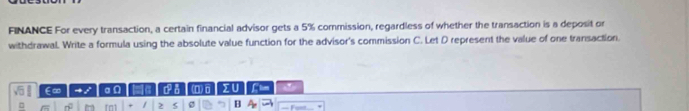 FINANCE For every transaction, a certain financial advisor gets a 5% commission, regardless of whether the transaction is a deposit or 
withdrawaL. Write a formula using the absolute value function for the advisor's commission C. Let D represent the value of one transaction. 
∈∞ ~ / a n 1a da (□) □ IU * 
□ = n fn1 2 s g B A = Fum