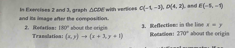 In Exercises 2 and 3, graph △ CDE with vertices C(-1,-3), D(4,2) , and E(-5,-1)
and its image after the composition. 
2. Rotation: 180° about the origin 3. Reflection: in the line x=y
Translation: (x,y)to (x+3,y+1) Rotation: 270° about the origin