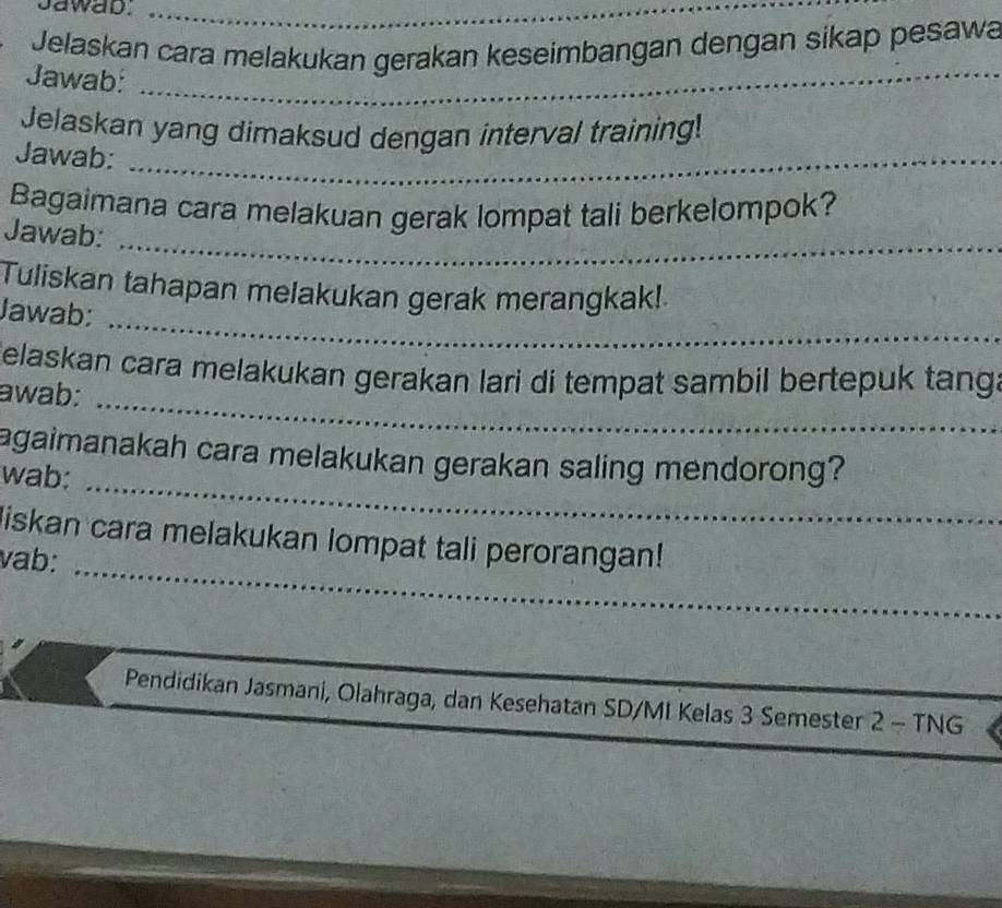 Jawab._ 
Jelaskan cara melakukan gerakan keseimbangan dengan sikap pesawa 
Jawab:_ 
_ 
_ 
Jelaskan yang dimaksud dengan interval training! 
Jawab: 
_ 
_ 
Bagaimana cara melakuan gerak lompat tali berkelompok? 
Jawab: 
_ 
Tuliskan tahapan melakukan gerak merangkak! 
Jawab: 
_ 
Celaskan cara melakukan gerakan lari di tempat sambil bertepuk tang. 
awab: 
_ 
agaimanakah cara melakukan gerakan saling mendorong? 
wab: 
liskan cara melakukan lompat tali perorangan! 
vab: 
_ 
Pendidikan Jasmani, Olahraga, dan Kesehatan SD/MI Kelas 3 Semester 2 - TNG