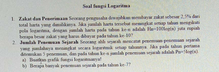 Soal fungsi Logaritma 
1. Zakat dan Penerimaan Seorang pengusaha diwajibkan membayar zakat sebesar 2,5% dari 
total harta yang dimilikinya. Jika jumlah harta tersebut meningkat setiap tahun mengikuti 
pola logaritma, dengan jumlah harta pada tahun ke- n adalah Hn=100log (n) juta rupiah 
berapa besar zakat yang harus dibayar pada tahun ke -10? 
2. Jumlah Penemuan Sejarah Seorang ahli sejarah mencatat penemuan-penemuan sejarah 
yang jumlahnya meningkat secara logaritmik setiap tahunnya. Jika pada tahun pertama 
ditemukan 5 penemuan, dan pada tahun ke-n jumlah penemuan sejarah adalah Pn=5log (n). 
a) Buatkan grafik fungsi logaritmanya! 
b) Berapa banyak penemuan sejarah pada tahun ke -7?