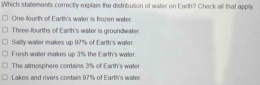 Which statements correctly explain the distribution of water on Earth? Check all that apply.
One-fourth of Earth's water is frozen water.
Three-fourths of Earth's water is groundwater.
Salty water makes up 97% of Earth's water.
Fresh water makes up 3% the Earth's water.
The atmosphere contains 3% of Earth's water.
Lakes and rivers contain 97% of Earth's water.