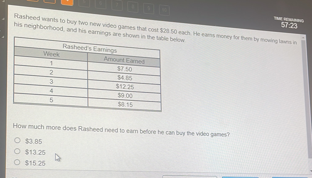 6 7 a 9 10
TIME REMAINING 57:23
Rasheed wants to buy two new video games that cost $28.50 each. He earns money for them by mowing lawns in
his neighborhood, and his earnelow.
How much more does Rasheed need to earn before he can buy the video games?
$3.85
$13.25
$15.25