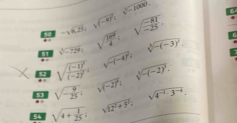 50 -sqrt(0.25); sqrt((-9)^2); sqrt[3](-1000.)
64 
51 sqrt[3](-729); sqrt(frac 169)4; beginarrayr □  100 100endarray sqrt(frac -81)-25.
52 sqrt(frac (-1)^3)(-2)^2;sqrt(-(-4)^2); sqrt[3](-(-3)^3).
6
7 

53 sqrt(-frac 9)25; sqrt((-2)^4); sqrt[3](-(-2)^3). 
54 sqrt(4+frac 1)25; sqrt(12^2+5^2); sqrt(4^(-1)· 3^(-4)).