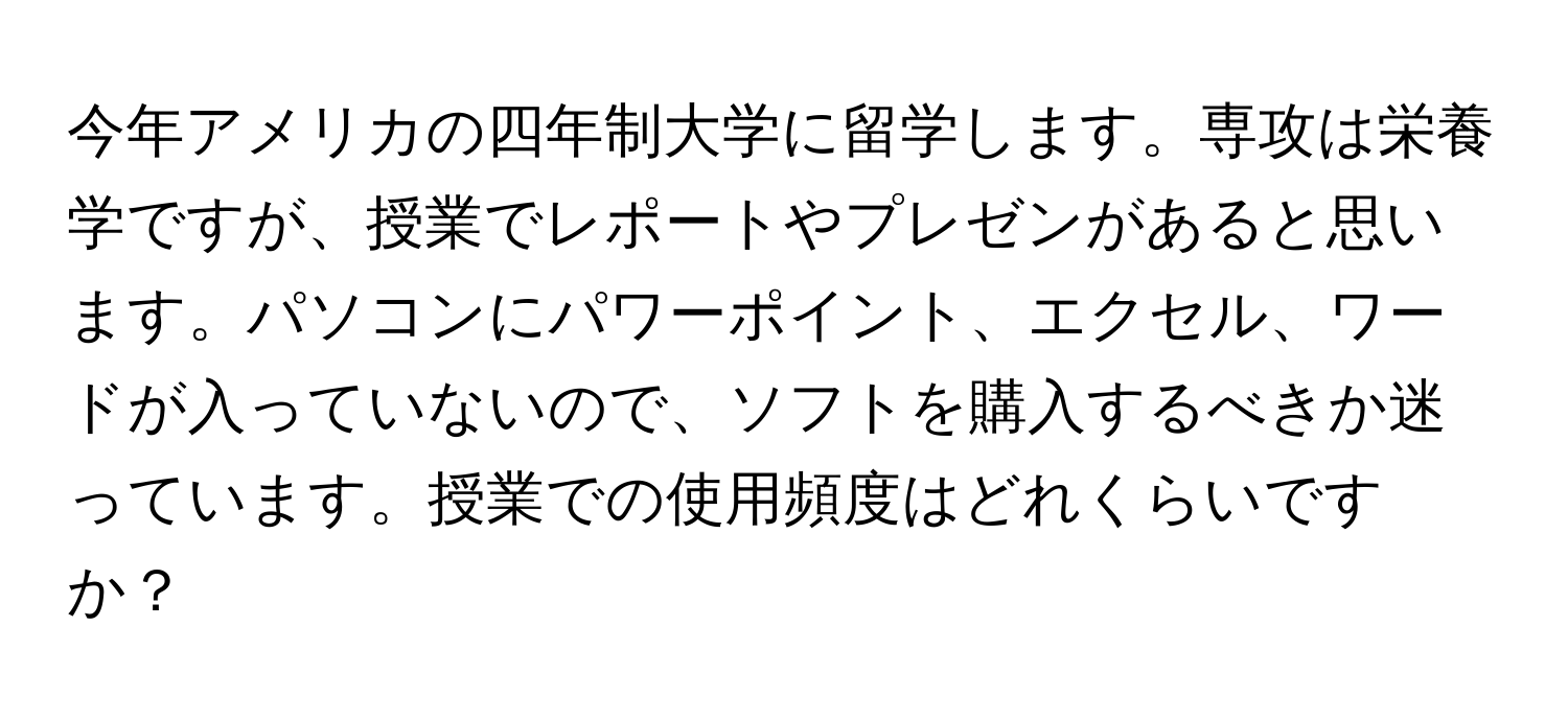 今年アメリカの四年制大学に留学します。専攻は栄養学ですが、授業でレポートやプレゼンがあると思います。パソコンにパワーポイント、エクセル、ワードが入っていないので、ソフトを購入するべきか迷っています。授業での使用頻度はどれくらいですか？