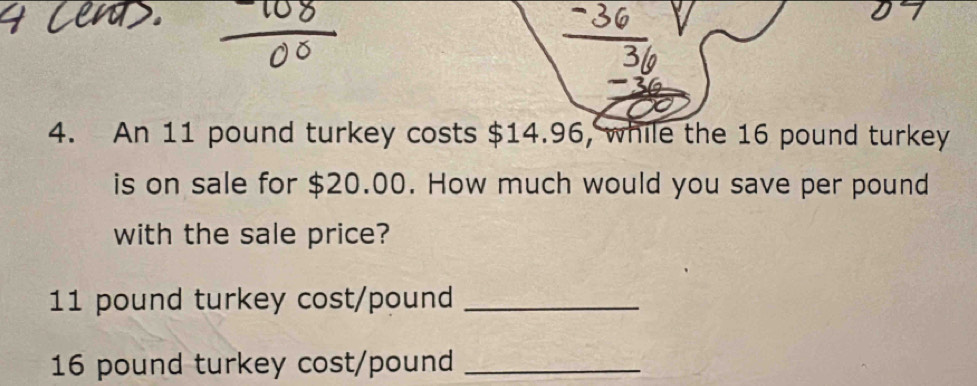 An 11 pound turkey costs $14.96, while the 16 pound turkey 
is on sale for $20.00. How much would you save per pound
with the sale price?
11 pound turkey cost/ pound _
16 pound turkey cost /pound _