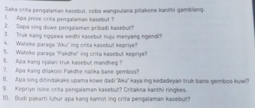 Saka crita pengalaman kasebut, coba wangsulana pitakone kanthi gamblang. 
1. Apa jinise crita pengalaman kasebut ? 
2. Sapa sing duwe pengalaman pribadi kasebut? 
3. Truk kang nggawa wedhi kasebut nuju menyang ngendi? 
4. Wateke paraga ''Aku'' ing crita kasebut kepriye? 
5. Wateke paraga "Pakdhe" ing crita kasebut kepriye? 
6. Apa kang njalari truk kasebut mandheg ? 
7. Apa kang dilakoni Pakdhe nalika bane gembos? 
8. Apa sing ditindakake upama kowe dadi “Aku” kaya ing kedadeyan truk bane gembos kuwi? 
9. Kepriye isine crita pengalaman kasebut? Critakna kanthi ringkes. 
10. Budi pakarti luhur apa kang kamot ing crita pengalaman kasebut?