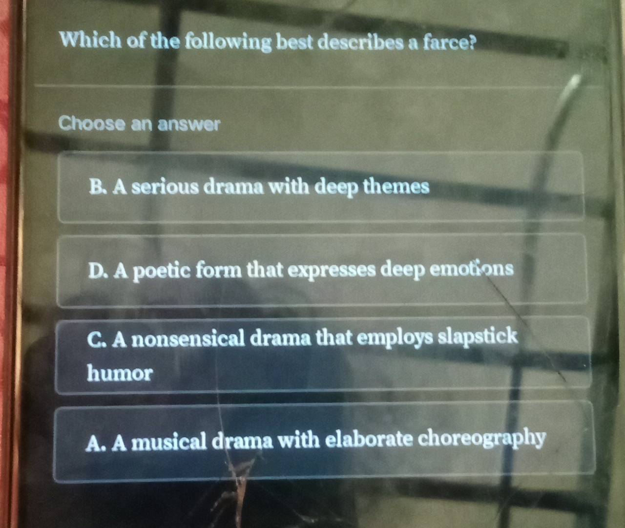 Which of the following best describes a farce?
Choose an answer
B. A serious drama with deep themes
D. A poetic form that expresses deep emotions
C. A nonsensical drama that employs slapstick
humor
A. A musical drama with elaborate choreography