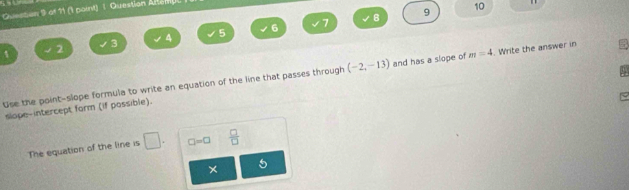 1 
9 10 
Quesson 9 of 11 (1 point) 1 Question Attempl
3 4 5 6 7
8
1 2
Use the point-slope formula to write an equation of the line that passes through (-2,-13) and has a slope of m=4. Write the answer in 
slope-intercept form (if possible).
□ =□
The equation of the line is □ 1  □ /□   
× 5