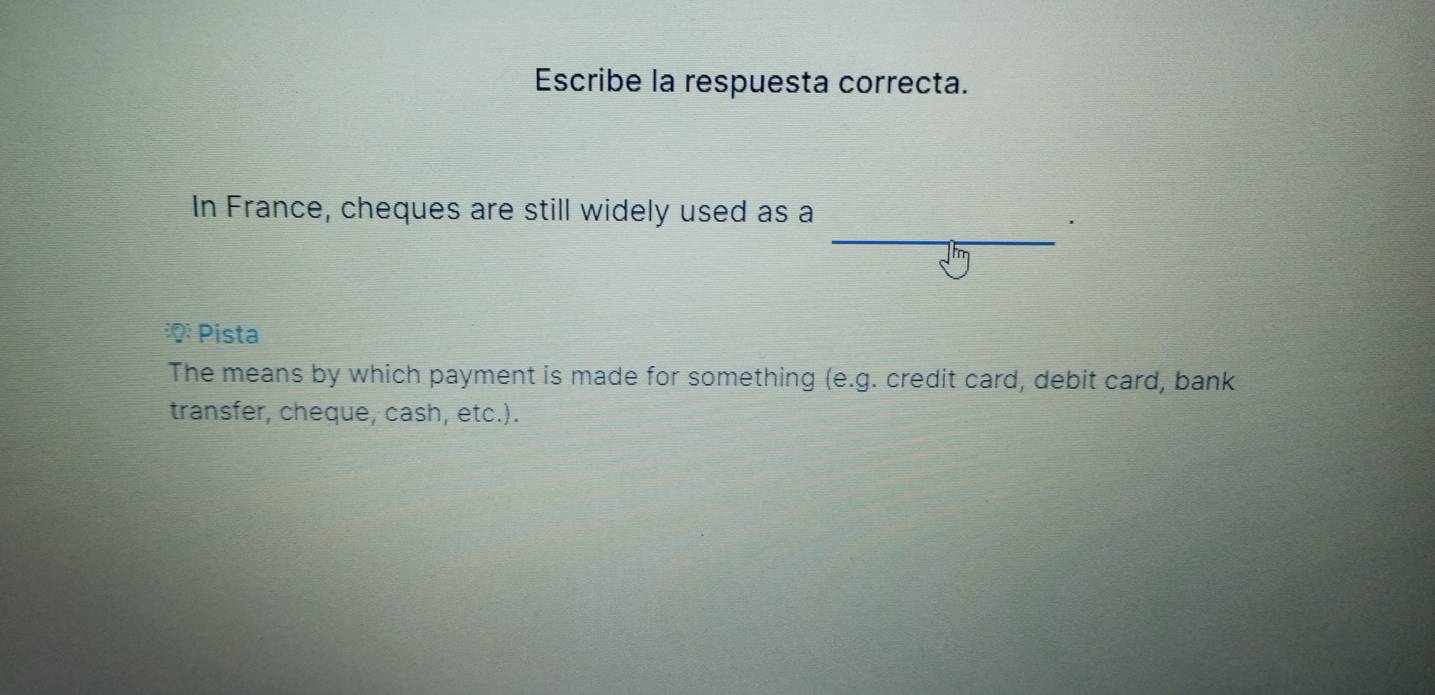 Escribe la respuesta correcta.
In France, cheques are still widely used as a
iQ:0) : Pista
The means by which payment is made for something ( e. 0 g. credit card, debit card, bank
transfer, cheque, cash, etc.).