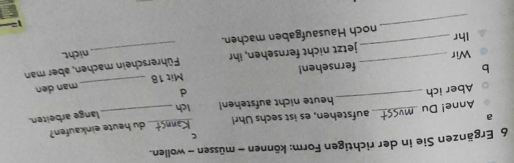 Ergänzen Sie in der richtigen Form: können - müssen - wollen. 
C 
du heute einkaufen? 
a aufstehen, es ist sechs Uhr!_ 
lange arbeiten. 
_ 
Anne! Du _Ich_ 
heute nicht aufstehen! 
Aber ich d 
b fernsehen! Mit 18 _mạn den 
Ihr __jetzt nicht fernsehen, ihr Führerschein machen, aber man 
Wir nicht 
_ 
noch Hausaufgaben machen.