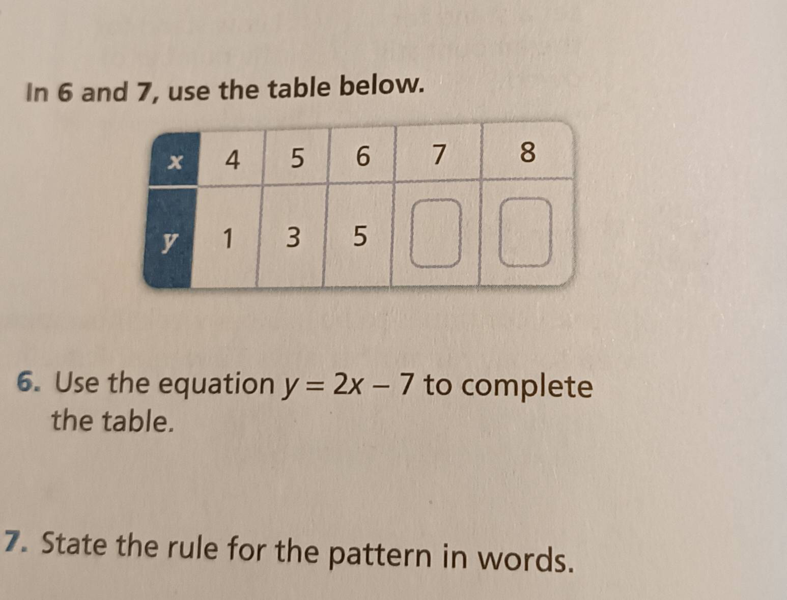 In 6 and 7, use the table below. 
6. Use the equation y=2x-7 to complete 
the table. 
7. State the rule for the pattern in words.