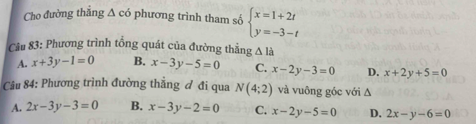 Cho đường thắng △ cd phương trình tham số beginarrayl x=1+2t y=-3-tendarray.
Câu 83: Phương trình tổng quát của đường thẳng △ l_a
A. x+3y-1=0 B. x-3y-5=0 C. x-2y-3=0 D. x+2y+5=0
Câu 84: Phương trình đường thắng đ đi qua N(4;2) và vuông góc với Δ
A. 2x-3y-3=0 B. x-3y-2=0 C. x-2y-5=0 D. 2x-y-6=0