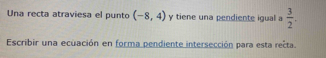 Una recta atraviesa el punto (-8,4) y tiene una pendiente igual a  3/2 . 
Escribir una ecuación en forma pendiente intersección para esta recta.