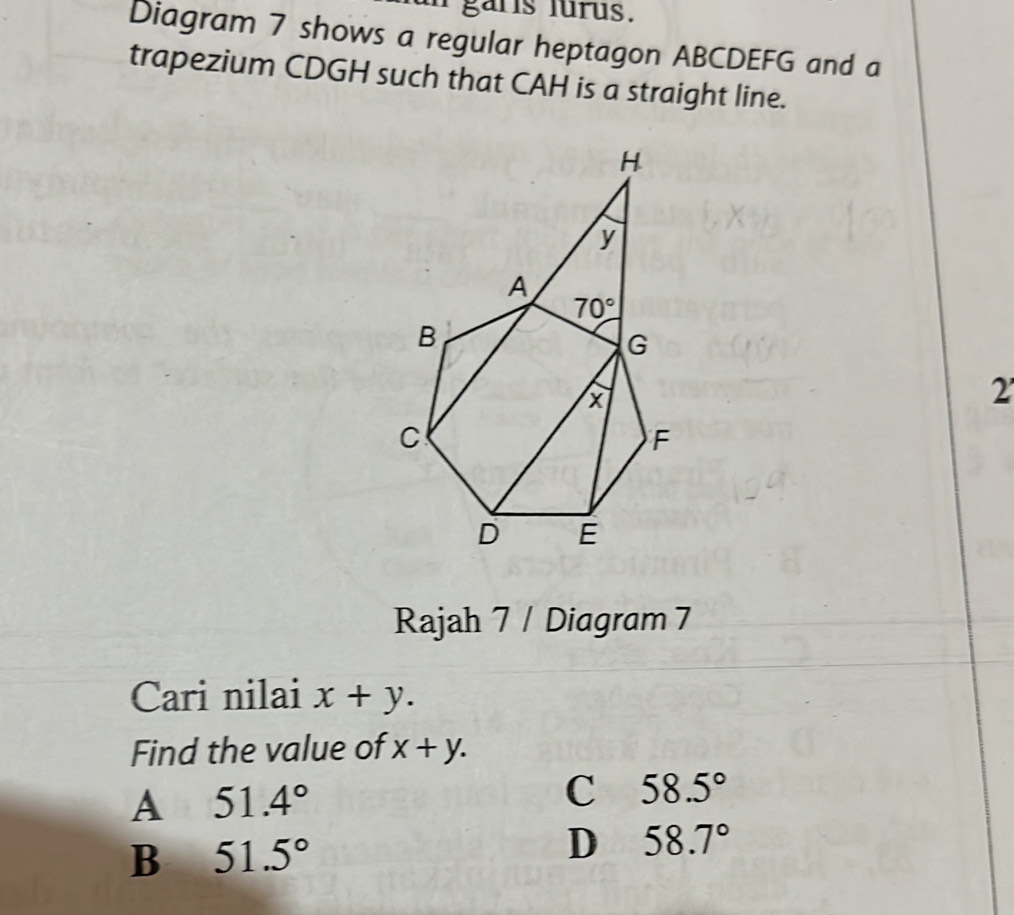 garis lurus.
Diagram 7 shows a regular heptagon ABCDEFG and a
trapezium CDGH such that CAH is a straight line.
2'
Rajah 7 / Diagram 7
Cari nilai x+y.
Find the value of x+y.
A 51.4°
C 58.5°
B 51.5°
D 58.7°