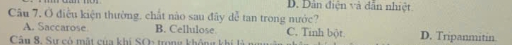 D. Dân điện và dân nhiệt.
Câu 7, Ở điều kiện thường, chất nào sau đây dễ tan trong nước?
A. Saccarose. B. Cellulose C. Tinh bột. D. Tripanmitin.
Câu 8, Sự có mật của khí SO2 trong không khí l